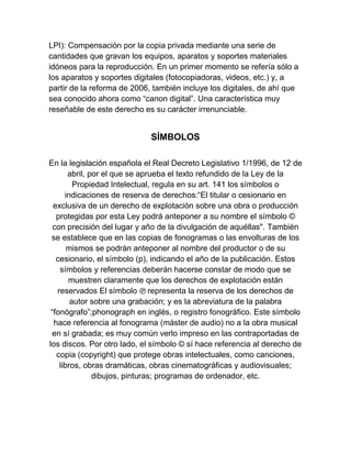 LPI): Compensación por la copia privada mediante una serie de
cantidades que gravan los equipos, aparatos y soportes materiales
idóneos para la reproducción. En un primer momento se refería sólo a
los aparatos y soportes digitales (fotocopiadoras, videos, etc.) y, a
partir de la reforma de 2006, también incluye los digitales, de ahí que
sea conocido ahora como “canon digital”. Una característica muy
reseñable de este derecho es su carácter irrenunciable.
SÍMBOLOS
En la legislación española el Real Decreto Legislativo 1/1996, de 12 de
abril, por el que se aprueba el texto refundido de la Ley de la
Propiedad Intelectual, regula en su art. 141 los símbolos o
indicaciones de reserva de derechos:“El titular o cesionario en
exclusiva de un derecho de explotación sobre una obra o producción
protegidas por esta Ley podrá anteponer a su nombre el símbolo ©
con precisión del lugar y año de la divulgación de aquéllas". También
se establece que en las copias de fonogramas o las envolturas de los
mismos se podrán anteponer al nombre del productor o de su
cesionario, el símbolo (p), indicando el año de la publicación. Estos
símbolos y referencias deberán hacerse constar de modo que se
muestren claramente que los derechos de explotación están
reservados El símbolo ℗ representa la reserva de los derechos de
autor sobre una grabación; y es la abreviatura de la palabra
“fonógrafo”;phonograph en inglés, o registro fonográfico. Este símbolo
hace referencia al fonograma (máster de audio) no a la obra musical
en sí grabada; es muy común verlo impreso en las contraportadas de
los discos. Por otro lado, el símbolo © sí hace referencia al derecho de
copia (copyright) que protege obras intelectuales, como canciones,
libros, obras dramáticas, obras cinematográficas y audiovisuales;
dibujos, pinturas; programas de ordenador, etc.
 