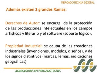 Además existen 2 grandes Ramas: 
Derechos de Autor: se encarga de la protección 
de las producciones intelectuales en los campos 
artísticos y literario y el software (soporte lógico). 
Propiedad Industrial: se ocupa de las creaciones 
industriales (invenciones, modelos, diseños), y de 
los signos distintivos (marcas, lemas, indicaciones 
geográficas) 
 