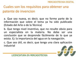 Cuales son los requisitos para obtener una 
patente de invencion 
a. Que sea nueva, es decir, que no forme parte de la 
información que sobre el tema ya ha sido publicado 
(Estado del Arte o de la Técnica) 
b. Que tenga nivel inventivo, que no resulte obvio para 
un especialista en la materia. No debe ser una 
conclusión que se desprende fácilmente de lo que ya 
exista. Ej: la importancia del agua en la navegación. 
c. Que sea útil, es decir, que tenga una clara aplicación 
industrial 
 