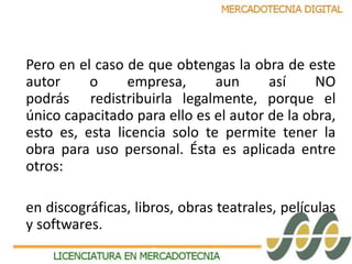 Pero en el caso de que obtengas la obra de este 
autor o empresa, aun así NO 
podrás redistribuirla legalmente, porque el 
único capacitado para ello es el autor de la obra, 
esto es, esta licencia solo te permite tener la 
obra para uso personal. Ésta es aplicada entre 
otros: 
en discográficas, libros, obras teatrales, películas 
y softwares. 
 