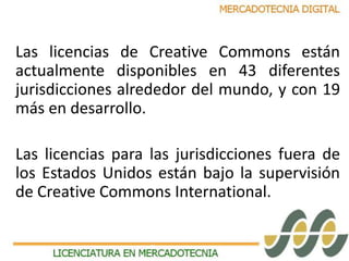 Las licencias de Creative Commons están 
actualmente disponibles en 43 diferentes 
jurisdicciones alrededor del mundo, y con 19 
más en desarrollo. 
Las licencias para las jurisdicciones fuera de 
los Estados Unidos están bajo la supervisión 
de Creative Commons International. 
 
