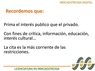 Recordemos que: 
Prima el interés publico que el privado. 
Con fines de crítica, información, educación, 
interés cultural… 
La cita es la más corriente de las 
restricciones. 
 