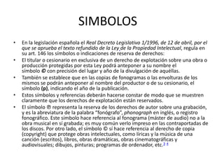 SIMBOLOS
• En la legislación española el Real Decreto Legislativo 1/1996, de 12 de abril, por el
que se aprueba el texto refundido de la Ley de la Propiedad Intelectual, regula en
su art. 146 los símbolos o indicaciones de reserva de derechos:
• El titular o cesionario en exclusiva de un derecho de explotación sobre una obra o
producción protegidas por esta Ley podrá anteponer a su nombre el
símbolo © con precisión del lugar y año de la divulgación de aquéllas.
• También se establece que en las copias de fonogramas o las envolturas de los
mismos se podrán anteponer al nombre del productor o de su cesionario, el
símbolo (p), indicando el año de la publicación.
• Estos símbolos y referencias deberán hacerse constar de modo que se muestren
claramente que los derechos de explotación están reservados.
• El símbolo ℗ representa la reserva de los derechos de autor sobre una grabación,
y es la abreviatura de la palabra “fonógrafo”, phonograph en inglés, o registro
fonográfico. Este símbolo hace referencia al fonograma (máster de audio) no a la
obra musical en sí grabada; es muy común verlo impreso en las contraportadas de
los discos. Por otro lado, el símbolo © sí hace referencia al derecho de copia
(copyright) que protege obras intelectuales, como líricas y la música de una
canción (escritos), libros, obras dramáticas, obras cinematográficas y
audiovisuales; dibujos, pinturas; programas de ordenador, etc.3 4
 