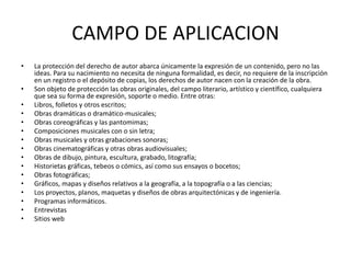 CAMPO DE APLICACION
• La protección del derecho de autor abarca únicamente la expresión de un contenido, pero no las
ideas. Para su nacimiento no necesita de ninguna formalidad, es decir, no requiere de la inscripción
en un registro o el depósito de copias, los derechos de autor nacen con la creación de la obra.
• Son objeto de protección las obras originales, del campo literario, artístico y científico, cualquiera
que sea su forma de expresión, soporte o medio. Entre otras:
• Libros, folletos y otros escritos;
• Obras dramáticas o dramático-musicales;
• Obras coreográficas y las pantomimas;
• Composiciones musicales con o sin letra;
• Obras musicales y otras grabaciones sonoras;
• Obras cinematográficas y otras obras audiovisuales;
• Obras de dibujo, pintura, escultura, grabado, litografía;
• Historietas gráficas, tebeos o cómics, así como sus ensayos o bocetos;
• Obras fotográficas;
• Gráficos, mapas y diseños relativos a la geografía, a la topografía o a las ciencias;
• Los proyectos, planos, maquetas y diseños de obras arquitectónicas y de ingeniería.
• Programas informáticos.
• Entrevistas
• Sitios web
 