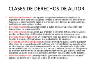 CLASES DE DERECHOS DE AUTOR
• Derechos patrimoniales: son aquellos que permiten de manera exclusiva la
explotación de la obra hasta un plazo contado a partir de la muerte del último de
los autores, posteriormente pasan a formar parte del dominio público pudiendo
cualquier persona explotar la obra.
• Derechos morales: son aquellos ligados al autor de manera permanente y son
irrenunciables e imprescriptibles.
• Derechos conexos: son aquellos que protegen a personas distintas al autor, como
pueden ser los artistas, intérpretes, traductores, editores, productores, etc.
• Derechos de reproducción: es un fundamento legal que permite al autor de la obra
impedir a terceros efectuar copias o reproducciones de sus obras.
• Derecho de comunicación pública: derecho en virtud del cual el autor o cualquier
otro titular de los derechos puede autorizar una representación o ejecución viva o
en directo de su obra, como la representación de una pieza teatral o la ejecución
de una sinfonía por una orquesta en una sala de concierto. Cuando los fonogramas
se difunden por medio de un equipo amplificador en un lugar público, como una
discoteca, un avión o un centro comercial, también están sujetos a este derecho.
• Derechos de traducción: para reproducir y publicar una obra traducida se debe
solicitar un permiso del titular de la obra en el idioma original.
 
