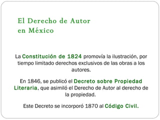La  Constitución de 1824  promovía la ilustración, por tiempo limitado derechos exclusivos de las obras a los autores. En 1846, se publicó el  Decreto sobre Propiedad Literaria , que asimiló el Derecho de Autor al derecho de la propiedad.  Este Decreto se incorporó 1870 al  Código Civil. El Derecho de Autor  en México 