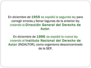 En diciembre de  1956  se expidió la segunda ley  para corregir errores y llenar lagunas de la anterior ley  creando la  Dirección General del Derecho de Autor . En diciembre de  1996  se expidió la nueva ley   creando al  Instituto Nacional del Derecho de Autor   (INDAUTOR), como organismo desconcentrado de la SEP. 