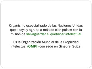 Organismo especializado de las Naciones Unidas   que apoya y agrupa a más de cien países con la misión de  salvaguardar el quehacer intelectual Es la Organización Mundial de la Propiedad Intelectual  ( OMPI )  con sede en Ginebra, Suiza. 