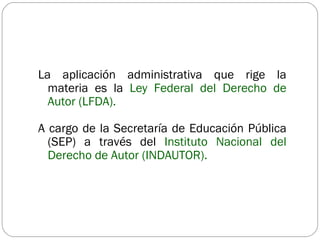 La aplicación administrativa que rige la materia es la  Ley Federal del Derecho de Autor (LFDA).  A cargo de la Secretaría de Educación Pública (SEP) a través del  Instituto Nacional del Derecho de Autor (INDAUTOR). 