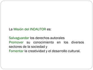 La  Misión del INDAUTOR  es: Salvaguardar  los derechos autorales Promover  su conocimiento en los diversos sectores de la sociedad y  Fomentar  la creatividad y el desarrollo cultural. 