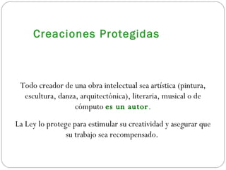 Creaciones Protegidas Todo creador de una obra intelectual sea artística (pintura, escultura, danza, arquitectónica), literaria, musical o de cómputo  es un autor . La Ley lo protege para estimular su creatividad y asegurar que su trabajo sea recompensado.  