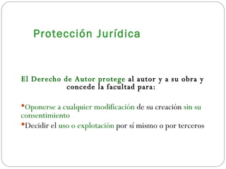 Protección Jurídica El Derecho de Autor protege  al autor y a su obra y concede la facultad para:  O ponerse a cualquier modificación  de su creación  sin su consentimiento   Decidir el  uso o explotación  por sí mismo o por terceros 