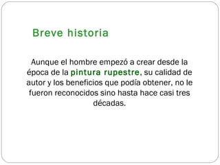 Breve historia Aunque el hombre empezó a crear desde la época de la  pintura rupestre , su calidad de autor y los beneficios que podía obtener, no le fueron reconocidos sino hasta hace casi tres décadas. 