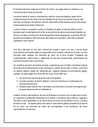 El derecho del autor respecto al mérito de la obra, no juzgar sobre el contenido y se
caracteriza por brindar protección.
Las obras orales se valen de movimientos y gestos, no son protegidas y gozan de los
mismos derechos de las obras escritas llamadas obras literarias que son de gran valor
escritas con párrafos de belleza y efectos emocionales. Ellas merecen protección porque
tienen esfuerzo de índole intelectual.
La obra artística, es aquella creada con finalidad de apelar el sentido estético de las
personas que la contemplan entre ellas se encuentran las obras musicales protegidas con
letras o sin ellas, así mismo las obras fotográficas son protegidas por la decisión 351 del
acuerdo de Cartagena. Hasta las obras derivadas se le considera como obra protegida
igualmente como original.

Una obra derivada es una obra intelectual creada a partir de una o varias obras
preexistentes incluyendo aspectos que pueden estar sujetos a derechos de autor. La obra
derivada debe respetar los derechos de autor de la obra original. Presupone una
transformación, modificación o adaptación de una obra preexistente, garantizando los
derechos de autor sobre esta última.
Se considera una obra de dominio privado a aquellas que por no haber terminado el plazo
de protección establecido por la ley, está bajo el control de su autor o titular y una obra
de dominio público, puede ser explotada por cualquier persona sin autorización alguna,
ejemplo de estas según el artículo 187 de la ley 123 de 1982 son :
1. Las obras cuyo periodo de protección esté agotado.
2. La divina comedia, de Dante Alighieri; las obras folclóricas y tradicionales de
autores desconocidos.
3. Aquellas cuyos autores han renunciado a sus derechos y las obras extranjeras que
no gocen de protección en la República.
Además están la obra anónima, de esta se desconoce su autoría o no se menciona el autor,
se considera la propiedad intelectual de la misma a la persona que la pública. Seguida a
ella está la obra seudónima en la cual el autor se oculta con un nombre ficticio, y la obra
póstuma la cual

es aquella que ha sido dada al conocimiento público después de la muerte

de su autor, los derechos de autor les corresponden a los herederos del autor
legítimamente reconocidos.

 