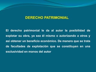 DERECHO PATRIMONIAL
El derecho patrimonial le da al autor la posibilidad de
explotar su obra, ya sea él mismo o autorizando a otros y
así obtener un beneficio económico. De manera que se trata
de facultades de explotación que se constituyen en una
exclusividad en manos del autor
 
