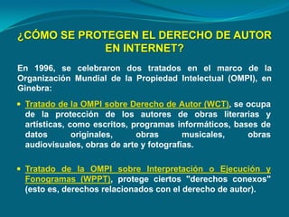 ¿CÓMO SE PROTEGEN EL DERECHO DE AUTOR
EN INTERNET?
En 1996, se celebraron dos tratados en el marco de la
Organización Mundial de la Propiedad Intelectual (OMPI), en
Ginebra:
 Tratado de la OMPI sobre Derecho de Autor (WCT), se ocupa
de la protección de los autores de obras literarias y
artísticas, como escritos, programas informáticos, bases de
datos originales, obras musicales, obras
audiovisuales, obras de arte y fotografías.
 Tratado de la OMPI sobre Interpretación o Ejecución y
Fonogramas (WPPT), protege ciertos "derechos conexos"
(esto es, derechos relacionados con el derecho de autor).
 