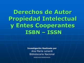 Derechos de Autor
Propiedad Intelectual
y Entes Cooperantes
     ISBN – ISSN

     Investigación Realizada por
        Ana María Lenardi
      Bibliotecaria Nacional
          DERECHOS RESERVADOS
 