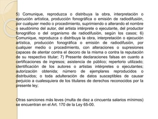 5) Comunique, reproduzca o distribuya la obra, interpretación o
ejecución artística, producción fonográfica o emisión de radiodifusión,
por cualquier medio o procedimiento, suprimiendo o alterando el nombre
o seudónimo del autor, del artista intérprete o ejecutante, del productor
fonográfico o del organismo de radiodifusión, según los casos; 6)
Comunique, reproduzca o distribuya la obra, interpretación o ejecución
artística, producción fonográfica o emisión de radiodifusión, por
cualquier medio o procedimiento, con alteraciones o supresiones
capaces de atentar contra el decoro de la misma o contra la reputación
de su respectivo titular; 7) Presente declaraciones falsas en cuanto a
certificaciones de ingresos; asistencia de público; repertorio utilizado;
identificación de los autores o artistas intérpretes o ejecutantes;
autorización obtenida; número de ejemplares reproducidos o
distribuidos; o toda adulteración de datos susceptibles de causar
perjuicio a cualesquiera de los titulares de derechos reconocidos por la
presente ley;
Otras sanciones más leves (multa de diez a cincuenta salarios mínimos)
se encuentran en el Art. 170 de la Ley 65-00.
 