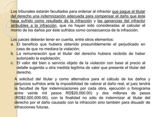 Los tribunales estarán facultados para ordenar al infractor que pague al titular
del derecho una indemnización adecuada para compensar el daño que éste
haya sufrido como resultado de la infracción y las ganancias del infractor
atribuibles a la infracción, que no hayan sido consideradas al calcular el
monto de los daños por éste sufridos como consecuencia de la infracción.
Los jueces deberán tener en cuenta, entre otros elementos:
a. El beneficio que hubiera obtenido presumiblemente el perjudicado en
caso de que no mediara la violación;
b. La remuneración que el titular del derecho hubiera recibido de haber
autorizado la explotación;
c. El valor del bien o servicio objeto de la violación con base al precio al
detalle sugerido u otra medida legítima de valor que presente el titular del
derecho.
A solicitud del titular y como alternativa para el cálculo de los daños y
perjuicios sufridos ante la imposibilidad de valorar el daño real, el juez tendrá
la facultad de fijar indemnizaciones por cada obra, ejecución o fonograma
entre veinte mil pesos RD$20,000.00) y dos millones de pesos
(RD$2,000,000.00), con la finalidad no sólo de indemnizar al titular del
derecho por el daño causado con la infracción sino también para disuadir de
infracciones futuras.
 