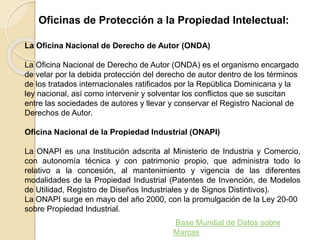 Oficinas de Protección a la Propiedad Intelectual:
La Oficina Nacional de Derecho de Autor (ONDA)
La Oficina Nacional de Derecho de Autor (ONDA) es el organismo encargado
de velar por la debida protección del derecho de autor dentro de los términos
de los tratados internacionales ratificados por la República Dominicana y la
ley nacional, así como intervenir y solventar los conflictos que se suscitan
entre las sociedades de autores y llevar y conservar el Registro Nacional de
Derechos de Autor.
Oficina Nacional de la Propiedad Industrial (ONAPI)
La ONAPI es una Institución adscrita al Ministerio de Industria y Comercio,
con autonomía técnica y con patrimonio propio, que administra todo lo
relativo a la concesión, al mantenimiento y vigencia de las diferentes
modalidades de la Propiedad Industrial (Patentes de Invención, de Modelos
de Utilidad, Registro de Diseños Industriales y de Signos Distintivos).
La ONAPI surge en mayo del año 2000, con la promulgación de la Ley 20-00
sobre Propiedad Industrial.
Base Mundial de Datos sobre
Marcas
 
