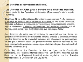 El artículo 52 de la Constitución Dominicana, que expresa: “…Se reconoce
y protege el derecho de la propiedad exclusiva de las obras científicas,
literarias, artísticas, invenciones e innovaciones, denominaciones, marcas,
signos distintivos y demás producciones del intelecto humano por el
tiempo, en la forma y con las limitaciones que establezca la ley.”
Los Derechos de la Propiedad Intelectual.
Los Derechos de Autor, junto al Derecho de la Propiedad Industrial,
forma parte de los Derechos Intelectuales (Toda creación de la mente
humana).
Los derechos de autor son el conjunto de prerrogativas que tienen las
personas sobre su obra de naturaleza literaria, artística o científica; mientras
que los derechos de la propiedad industrial son el conjunto de prerrogativas
de las que puede ser titular una persona o varias personas respecto de una
invención (patente, producto, marca, signo distintivo, slogan, diseño industrial,
nombre comercial, etc.)
En la Rep. Dom., los Derechos de Autor se rigen por la Constitución
Dominicana, los Tratados Internacionales y la Ley 65-00 ; mientras que los
Derechos de la Propiedad Industrial están regulados por los Tratados
Internacionales, la Constitución y la Ley 20-00.
 