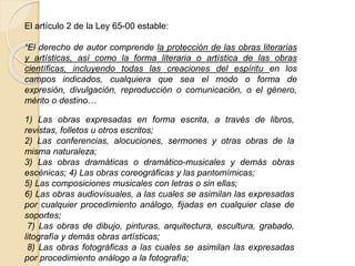 El artículo 2 de la Ley 65-00 estable:
“El derecho de autor comprende la protección de las obras literarias
y artísticas, así como la forma literaria o artística de las obras
científicas, incluyendo todas las creaciones del espíritu en los
campos indicados, cualquiera que sea el modo o forma de
expresión, divulgación, reproducción o comunicación, o el género,
mérito o destino…
1) Las obras expresadas en forma escrita, a través de libros,
revistas, folletos u otros escritos;
2) Las conferencias, alocuciones, sermones y otras obras de la
misma naturaleza;
3) Las obras dramáticas o dramático-musicales y demás obras
escénicas; 4) Las obras coreográficas y las pantomímicas;
5) Las composiciones musicales con letras o sin ellas;
6) Las obras audiovisuales, a las cuales se asimilan las expresadas
por cualquier procedimiento análogo, fijadas en cualquier clase de
soportes;
7) Las obras de dibujo, pinturas, arquitectura, escultura, grabado,
litografía y demás obras artísticas;
8) Las obras fotográficas a las cuales se asimilan las expresadas
por procedimiento análogo a la fotografía;
 