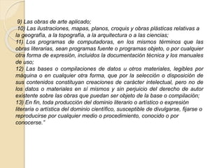 9) Las obras de arte aplicado;
10) Las ilustraciones, mapas, planos, croquis y obras plásticas relativas a
la geografía, a la topografía, a la arquitectura o a las ciencias;
11) Los programas de computadoras, en los mismos términos que las
obras literarias, sean programas fuente o programas objeto, o por cualquier
otra forma de expresión, incluidos la documentación técnica y los manuales
de uso;
12) Las bases o compilaciones de datos u otros materiales, legibles por
máquina o en cualquier otra forma, que por la selección o disposición de
sus contenidos constituyan creaciones de carácter intelectual, pero no de
los datos o materiales en sí mismos y sin perjuicio del derecho de autor
existente sobre las obras que puedan ser objeto de la base o compilación;
13) En fin, toda producción del dominio literario o artístico o expresión
literaria o artística del dominio científico, susceptible de divulgarse, fijarse o
reproducirse por cualquier medio o procedimiento, conocido o por
conocerse.”
 