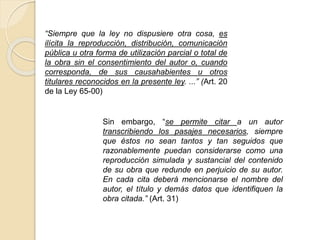 “Siempre que la ley no dispusiere otra cosa, es
ilícita la reproducción, distribución, comunicación
pública u otra forma de utilización parcial o total de
la obra sin el consentimiento del autor o, cuando
corresponda, de sus causahabientes u otros
titulares reconocidos en la presente ley. ...” (Art. 20
de la Ley 65-00)
Sin embargo, “se permite citar a un autor
transcribiendo los pasajes necesarios, siempre
que éstos no sean tantos y tan seguidos que
razonablemente puedan considerarse como una
reproducción simulada y sustancial del contenido
de su obra que redunde en perjuicio de su autor.
En cada cita deberá mencionarse el nombre del
autor, el título y demás datos que identifiquen la
obra citada.” (Art. 31)
 