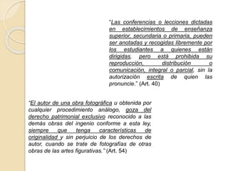 “Las conferencias o lecciones dictadas
en establecimientos de enseñanza
superior, secundaria o primaria, pueden
ser anotadas y recogidas libremente por
los estudiantes a quienes están
dirigidas, pero está prohibida su
reproducción, distribución o
comunicación, integral o parcial, sin la
autorización escrita de quien las
pronuncie.” (Art. 40)
“El autor de una obra fotográfica u obtenida por
cualquier procedimiento análogo, goza del
derecho patrimonial exclusivo reconocido a las
demás obras del ingenio conforme a esta ley,
siempre que tenga características de
originalidad y sin perjuicio de los derechos de
autor, cuando se trate de fotografías de otras
obras de las artes figurativas.” (Art. 54)
 