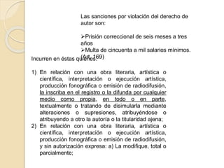 Las sanciones por violación del derecho de
autor son:
Prisión correccional de seis meses a tres
años
Multa de cincuenta a mil salarios mínimos.
(Art. 169)Incurren en éstas quienes:
1) En relación con una obra literaria, artística o
científica, interpretación o ejecución artística,
producción fonográfica o emisión de radiodifusión,
la inscriba en el registro o la difunda por cualquier
medio como propia, en todo o en parte,
textualmente o tratando de disimularla mediante
alteraciones o supresiones, atribuyéndose o
atribuyendo a otro la autoría o la titularidad ajena;
2) En relación con una obra literaria, artística o
científica, interpretación o ejecución artística,
producción fonográfica o emisión de radiodifusión,
y sin autorización expresa: a) La modifique, total o
parcialmente;
 
