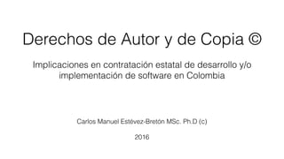 Derechos de Autor y de Copia ©
Implicaciones en contratación estatal de desarrollo y/o
implementación de software en Colombia
Carlos Manuel Estévez-Bretón MSc. Ph.D (c)
2016
 
