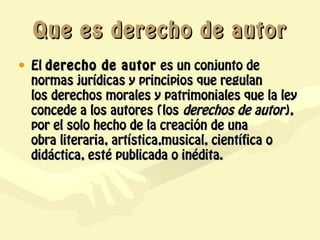 Que es derecho de autor
• El derecho de autor  es un conjunto de
  normas jurídicas y principios que regulan
  los derechos morales y patrimoniales que la ley
  concede a los autores (los derechos de autor),
  por el solo hecho de la creación de una
  obra literaria, artística,musical, científica o
  didáctica, esté publicada o inédita.
 