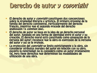 Derecho de autor y copyright
• El derecho de autor y copyright constituyen dos concepciones
  sobre la propiedad literaria y artística. El primero proviene de la
  familia del derecho continental, particularmente del derecho
  francés, mientras que el segundo procede del derecho
  anglosajón (o common law).
• El derecho de autor se basa en la idea de un derecho personal
  del autor, fundado en una forma de identidad entre el autor y su
  creación. El derecho moral está constituido como emanación de la
  persona del autor: reconoce que la obra es expresión de la persona
  del autor y así se le protege.
• La protección del copyright se limita estrictamente a la obra, sin
  considerar atributos morales del autor en relación con su obra,
  excepto la paternidad; no lo considera como un autor propiamente
  tal, pero tiene derechos que determinan las modalidades de
  utilización de una obra.
 