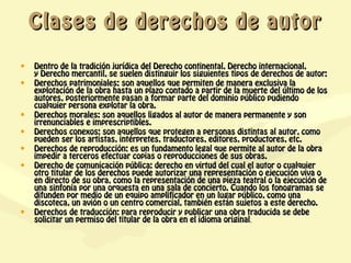 Clases de derechos de autor

•   Dentro de la tradición jurídica del Derecho continental, Derecho internacional,
    y Derecho mercantil, se suelen distinguir los siguientes tipos de derechos de autor:
•   Derechos patrimoniales: son aquellos que permiten de manera exclusiva la
    explotación de la obra hasta un plazo contado a partir de la muerte del último de los
    autores, posteriormente pasan a formar parte del dominio público pudiendo
    cualquier persona explotar la obra.
•   Derechos morales: son aquellos ligados al autor de manera permanente y son
    irrenunciables e imprescriptibles.
•   Derechos conexos: son aquellos que protegen a personas distintas al autor, como
    pueden ser los artistas, intérpretes, traductores, editores, productores, etc.
•   Derechos de reproducción: es un fundamento legal que permite al autor de la obra
    impedir a terceros efectuar copias o reproducciones de sus obras.
•   Derecho de comunicación pública: derecho en virtud del cual el autor o cualquier
    otro titular de los derechos puede autorizar una representación o ejecución viva o
    en directo de su obra, como la representación de una pieza teatral o la ejecución de
    una sinfonía por una orquesta en una sala de concierto. Cuando los fonogramas se
    difunden por medio de un equipo amplificador en un lugar público, como una
    discoteca, un avión o un centro comercial, también están sujetos a este derecho.
•   Derechos de traducción: para reproducir y publicar una obra traducida se debe
    solicitar un permiso del titular de la obra en el idioma original.
 