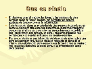 Que es plagio
• El plagio es usar el trabajo, las ideas, o las palabras de otra
  persona como si fueran propias, sin acreditar de manera
  explícita de donde proviene la información.
• La información ajena es propiedad de otra persona (como lo es un
  coche o cualquier otra cosa que poseemos), independientemente
  de que sea gratis o no, o de la forma en que hayamos accedido a
  ella (en Internet, una revista, un libro). Nuestras palabras nos
  pertenecen y no pueden utilizarse sin nuestro permiso.
• Por eso, el plagio es una infracción del derecho de autor sobre una
  obra de cualquier tipo, que se produce mediante la copia de la
  misma, sin autorización de la persona que la creó o que es dueña o
  que posee los derechos de dicha obra, y su presentación como
  obra original.
 