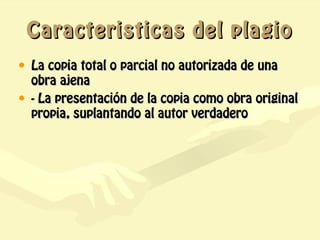 Caracteristicas del plagio
• La copia total o parcial no autorizada de una
  obra ajena
• - La presentación de la copia como obra original
  propia, suplantando al autor verdadero
 