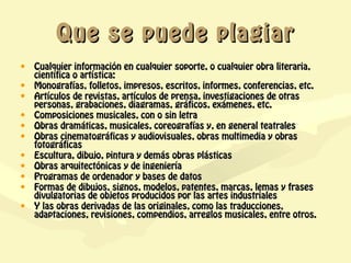 Que se puede plagiar
•   Cualquier información en cualquier soporte, o cualquier obra literaria,
    científica o artística:
•   Monografías, folletos, impresos, escritos, informes, conferencias, etc.
•   Artículos de revistas, artículos de prensa, investigaciones de otras
    personas, grabaciones, diagramas, gráficos, exámenes, etc.
•   Composiciones musicales, con o sin letra
•   Obras dramáticas, musicales, coreografías y, en general teatrales
•   Obras cinematográficas y audiovisuales, obras multimedia y obras
    fotográficas
•   Escultura, dibujo, pintura y demás obras plásticas
•   Obras arquitectónicas y de ingeniería
•   Programas de ordenador y bases de datos
•   Formas de dibujos, signos, modelos, patentes, marcas, lemas y frases
    divulgatorias de objetos producidos por las artes industriales
•   Y las obras derivadas de las originales, como las traducciones,
    adaptaciones, revisiones, compendios, arreglos musicales, entre otros.
 