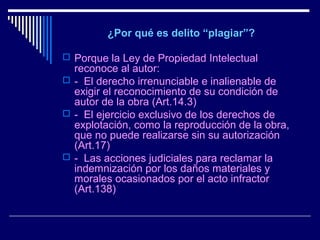  ¿Por qué es delito “plagiar”? 

 Porque la Ley de Propiedad Intelectual
  reconoce al autor:
 - El derecho irrenunciable e inalienable de
  exigir el reconocimiento de su condición de
  autor de la obra (Art.14.3)
 - El ejercicio exclusivo de los derechos de
  explotación, como la reproducción de la obra,
  que no puede realizarse sin su autorización
  (Art.17)
 - Las acciones judiciales para reclamar la
  indemnización por los daños materiales y
  morales ocasionados por el acto infractor
  (Art.138)
 