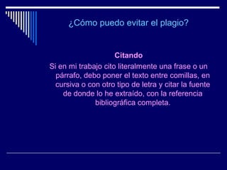 ¿Cómo puedo evitar el plagio?


                     Citando
Si en mi trabajo cito literalmente una frase o un
  párrafo, debo poner el texto entre comillas, en
  cursiva o con otro tipo de letra y citar la fuente
    de donde lo he extraído, con la referencia
              bibliográfica completa.
 