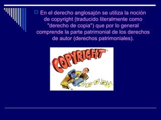  En el derecho anglosajón se utiliza la noción
  de copyright (traducido literalmente como
   "derecho de copia") que por lo general
comprende la parte patrimonial de los derechos
     de autor (derechos patrimoniales).
 