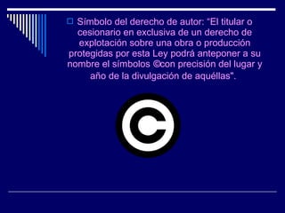  Símbolo del derecho de autor: “El titular o
  cesionario en exclusiva de un derecho de
  explotación sobre una obra o producción
protegidas por esta Ley podrá anteponer a su
nombre el símbolos ©con precisión del lugar y
     año de la divulgación de aquéllas".
 
