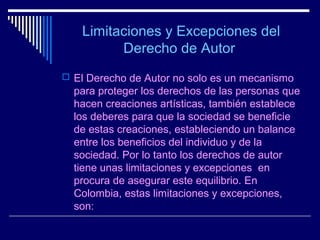 Limitaciones y Excepciones del
         Derecho de Autor
 El Derecho de Autor no solo es un mecanismo
  para proteger los derechos de las personas que
  hacen creaciones artísticas, también establece
  los deberes para que la sociedad se beneficie
  de estas creaciones, estableciendo un balance
  entre los beneficios del individuo y de la
  sociedad. Por lo tanto los derechos de autor
  tiene unas limitaciones y excepciones en
  procura de asegurar este equilibrio. En
  Colombia, estas limitaciones y excepciones,
  son:
 