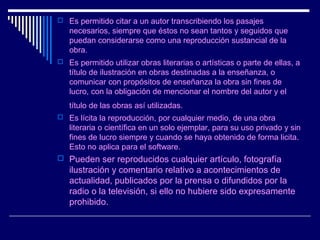 Es permitido citar a un autor transcribiendo los pasajes
   necesarios, siempre que éstos no sean tantos y seguidos que
   puedan considerarse como una reproducción sustancial de la
   obra.
 Es permitido utilizar obras literarias o artísticas o parte de ellas, a
   título de ilustración en obras destinadas a la enseñanza, o
   comunicar con propósitos de enseñanza la obra sin fines de
   lucro, con la obligación de mencionar el nombre del autor y el
   título de las obras así utilizadas.
 Es lícita la reproducción, por cualquier medio, de una obra
   literaria o científica en un solo ejemplar, para su uso privado y sin
   fines de lucro siempre y cuando se haya obtenido de forma licita.
   Esto no aplica para el software.
 Pueden ser reproducidos cualquier artículo, fotografía
   ilustración y comentario relativo a acontecimientos de
   actualidad, publicados por la prensa o difundidos por la
   radio o la televisión, si ello no hubiere sido expresamente
   prohibido.
 