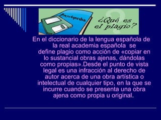 En el diccionario de la lengua española de
        la real academia española se
 define plagio como acción de «copiar en
    lo sustancial obras ajenas, dándolas
  como propias».Desde el punto de vista
    legal es una infracción al derecho de
     autor acerca de una obra artística o
 intelectual de cualquier tipo, en la que se
   incurre cuando se presenta una obra
        ajena como propia u original.
 