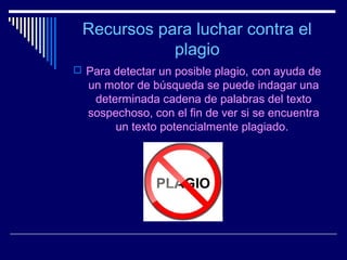 Recursos para luchar contra el
            plagio
 Para detectar un posible plagio, con ayuda de
  un motor de búsqueda se puede indagar una
   determinada cadena de palabras del texto
  sospechoso, con el fin de ver si se encuentra
       un texto potencialmente plagiado.
 