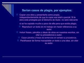 Serían casos de plagio, por ejemplos:
 Copiar una obra y presentarla como propia,
   independientemente de que la copia sea total o parcial. Si la
   obra está protegida por el Derecho de Autor, no será relevante
   si se ha copiado mucho o poco de ella para que exista plagio.
   Reproducir un texto en mi trabajo sin hacer referencia a su
                                 autor.
 Incluir frases, párrafos o ideas de otros en nuestros escritos, sin
                     citar su procedencia o autor.
     Copiar párrafos o frases de sentencias sin señalar su procedencia.
 Parafrasear de forma inaceptable un texto o una idea, sin citar
                                  su autor.
 