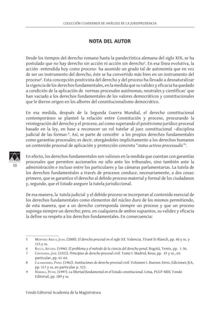 10
COLECCIÓN CUADERNOS DE ANÁLISIS DE LA JURISPRUDENCIA
Fondo Editorial Academia de la Magistratura
NOTA DEL AUTOR
Desde los tiempos del derecho romano hasta la pandectística alemana del siglo XIX, se ha
postulado que no hay derecho sin acción ni acción sin derecho5
. En esa línea evolutiva, la
acción -entendida hoy como proceso- ha asumido un grado tal de autonomía que en vez
de ser un instrumento del derecho, éste se ha convertido más bien en un instrumento del
proceso6
. Esta concepción positivista del derecho y del proceso ha llevado a desnaturalizar
lavigenciadelosderechosfundamentales, enlamedida quesuvalidezy eficaciahaquedado
a condición de la aplicación de normas procesales autónomas, neutrales y científicas7
que
han vaciado a los derechos fundamentales de los valores democráticos y constitucionales
que le dieron origen en los albores del constitucionalismo democrático.
En esa medida, después de la Segunda Guerra Mundial, el derecho constitucional
contemporáneo se planteó la relación entre Constitución y proceso, procurando la
reintegración del derecho y el proceso, así como superando el positivismo jurídico procesal
basado en la ley, en base a reconocer un rol tutelar al juez constitucional –disciplina
judicial de las formas-8
. Así, se parte de concebir a los propios derechos fundamentales
como garantías procesales; es decir, otorgándoles implícitamente a los derechos humanos
un contenido procesal de aplicación y protección concreta “status activus processualis”9
.
En efecto, los derechos fundamentales son valiosos en la medida que cuentan con garantías
procesales que permiten accionarlos no sólo ante los tribunales, sino también ante la
administración e incluso entre los particulares y las cámaras parlamentarias. La tutela de
los derechos fundamentales a través de procesos conduce, necesariamente, a dos cosas:
primero, que se garantice el derecho al debido proceso material y formal de los ciudadanos
y, segundo, que el Estado asegure la tutela jurisdiccional.
De esa manera, la tutela judicial y el debido proceso se incorporan al contenido esencial de
los derechos fundamentales como elementos del núcleo duro de los mismos permitiendo,
de esta manera, que a un derecho corresponda siempre un proceso y que un proceso
suponga siempre un derecho; pero, en cualquiera de ambos supuestos, su validez y eficacia
la define su respeto a los derechos fundamentales. En consecuencia:
5	 Montero Aroca, Juan. (2000). El derecho procesal en el siglo XX. Valencia, Tirant lo Blanch, pp. 60 y ss. y
115 y ss.
6	 Rocco, Arturo. (1996). El problema y el método de la ciencia del derecho penal. Bogotá, Temis, pp. 1-36.
7	 Chiovenda, José. (1922). Principios de derecho procesal civil. Tomo I. Madrid, Reus, pp. 43 y ss., en
particular, pp. 61-64.
8	 Calamandrei, Piero. (1962). Instituciones de derecho procesal civil. Volumen I. Buenos Aires, Ediciones JEA,
pp. 317 y ss, en particular p. 323.
9	 Häberle, Peter. (1997). La libertad fundamental en el Estado constitucional. Lima, PUCP-MDC Fondo
Editorial, pp. 289 y ss.
 