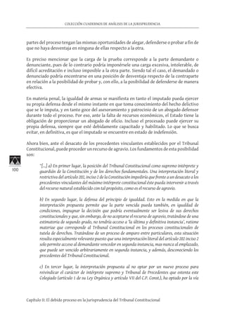 100
COLECCIÓN CUADERNOS DE ANÁLISIS DE LA JURISPRUDENCIA
Capítulo II: El debido proceso en la Jurisprudencia del Tribunal Constitucional
partes del proceso tengan las mismas oportunidades de alegar, defenderse o probar a fin de
que no haya desventaja en ninguna de ellas respecto a la otra.
Es preciso mencionar que la carga de la prueba corresponde a la parte demandante o
denunciante, pues de lo contrario podría imponérsele una carga excesiva, intolerable, de
difícil acreditación e incluso imposible a la otra parte. Siendo tal el caso, el demandado o
denunciado podría encontrarse en una posición de desventaja respecto de la contraparte
en relación a la posibilidad de probar y, con ello, a la posibilidad de defenderse de manera
efectiva.
En materia penal, la igualdad de armas se manifiesta en tanto el imputado pueda ejercer
su propia defensa desde el mismo instante en que toma conocimiento del hecho delictivo
que se le imputa, y en tanto goce del asesoramiento y patrocinio de un abogado defensor
durante todo el proceso. Por eso, ante la falta de recursos económicos, el Estado tiene la
obligación de proporcionar un abogado de oficio. Incluso el procesado puede ejercer su
propia defensa, siempre que esté debidamente capacitado y habilitado. Lo que se busca
evitar, en definitiva, es que el imputado se encuentre en estado de indefensión.
Ahora bien, ante el desacato de los precedentes vinculantes establecidos por el Tribunal
Constitucional, puede proceder un recurso de agravio. Los fundamentos de esta posibilidad
son:
“[…] a) En primer lugar, la posición del Tribunal Constitucional como supremo intérprete y
guardián de la Constitución y de los derechos fundamentales. Una interpretación literal y
restrictiva del artículo 202, inciso 2 de la Constitución impediría que frente a un desacato a los
precedentes vinculantes del máximo intérprete constitucional éste pueda intervenir a través
del recurso natural establecido con tal propósito, como es el recurso de agravio.
b) En segundo lugar, la defensa del principio de igualdad. Esto en la medida en que la
interpretación propuesta permite que la parte vencida pueda también, en igualdad de
condiciones, impugnar la decisión que podría eventualmente ser lesiva de sus derechos
constitucionales y que, sin embargo, de no aceptarse el recurso de agravio, tratándose de una
estimatoria de segundo grado, no tendría acceso a ‘la última y definitiva instancia’, ratione
materiae que corresponde al Tribunal Constitucional en los procesos constitucionales de
tutela de derechos. Tratándose de un proceso de amparo entre particulares, esta situación
resulta especialmente relevante puesto que una interpretación literal del artículo 202 inciso 2
solo permite acceso al demandante vencedor en segunda instancia, mas nunca al emplazado,
que puede ser vencido arbitrariamente en segunda instancia, y además, desconociendo los
precedentes del Tribunal Constitucional.
c) En tercer lugar, la interpretación propuesta al no optar por un nuevo proceso para
reivindicar el carácter de intérprete supremo y Tribunal de Precedentes que ostenta este
Colegiado (artículo 1 de su Ley Orgánica y artículo VII del C.P. Const.), ha optado por la vía
 