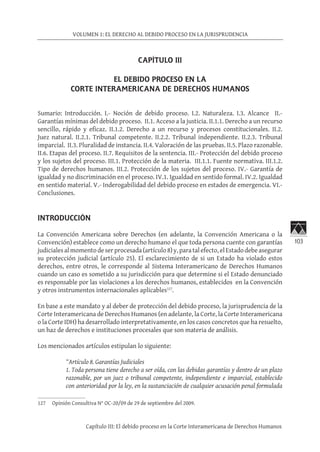 103
VOLUMEN 1: EL DERECHO AL DEBIDO PROCESO EN LA JURISPRUDENCIA
Capítulo III: El debido proceso en la Corte Interamericana de Derechos Humanos
CAPÍTULO III
EL DEBIDO PROCESO EN LA
CORTE INTERAMERICANA DE DERECHOS HUMANOS
Sumario: Introducción. I.- Noción de debido proceso. I.2. Naturaleza. I.3. Alcance II.-
Garantías mínimas del debido proceso. II.1. Acceso a la justicia. II.1.1. Derecho a un recurso
sencillo, rápido y eficaz. II.1.2. Derecho a un recurso y procesos constitucionales. II.2.
Juez natural. II.2.1. Tribunal competente. II.2.2. Tribunal independiente. II.2.3. Tribunal
imparcial. II.3. Pluralidad de instancia. II.4. Valoración de las pruebas. II.5. Plazo razonable.
II.6. Etapas del proceso. II.7. Requisitos de la sentencia. III.- Protección del debido proceso
y los sujetos del proceso. III.1. Protección de la materia. III.1.1. Fuente normativa. III.1.2.
Tipo de derechos humanos. III.2. Protección de los sujetos del proceso. IV.- Garantía de
igualdad y no discriminación en el proceso. IV.1. Igualdad en sentido formal. IV.2. Igualdad
en sentido material. V.- Inderogabilidad del debido proceso en estados de emergencia. VI.-
Conclusiones.
INTRODUCCIÓN
La Convención Americana sobre Derechos (en adelante, la Convención Americana o la
Convención) establece como un derecho humano el que toda persona cuente con garantías
judicialesalmomentodeserprocesada(artículo8)y,paratalefecto,elEstadodebeasegurar
su protección judicial (artículo 25). El esclarecimiento de si un Estado ha violado estos
derechos, entre otros, le corresponde al Sistema Interamericano de Derechos Humanos
cuando un caso es sometido a su jurisdicción para que determine si el Estado denunciado
es responsable por las violaciones a los derechos humanos, establecidos en la Convención
y otros instrumentos internacionales aplicables127
.
En base a este mandato y al deber de protección del debido proceso, la jurisprudencia de la
Corte Interamericana de Derechos Humanos (en adelante, la Corte, la Corte Interamericana
o la Corte IDH) ha desarrollado interpretativamente, en los casos concretos que ha resuelto,
un haz de derechos e instituciones procesales que son materia de análisis.
Los mencionados artículos estipulan lo siguiente:
“Artículo 8. Garantías Judiciales
1. Toda persona tiene derecho a ser oída, con las debidas garantías y dentro de un plazo
razonable, por un juez o tribunal competente, independiente e imparcial, establecido
con anterioridad por la ley, en la sustanciación de cualquier acusación penal formulada
127	 Opinión Consultiva N° OC-20/09 de 29 de septiembre del 2009.
 