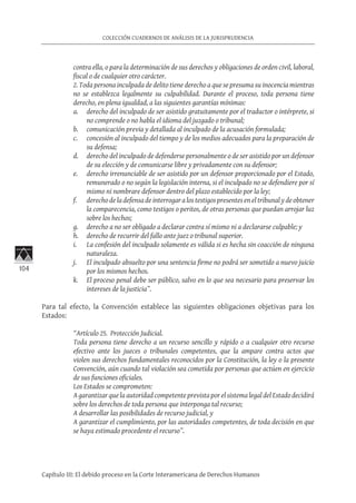 104
COLECCIÓN CUADERNOS DE ANÁLISIS DE LA JURISPRUDENCIA
Capítulo III: El debido proceso en la Corte Interamericana de Derechos Humanos
contra ella, o para la determinación de sus derechos y obligaciones de orden civil, laboral,
fiscal o de cualquier otro carácter.
2. Toda persona inculpada de delito tiene derecho a que se presuma su inocencia mientras
no se establezca legalmente su culpabilidad. Durante el proceso, toda persona tiene
derecho, en plena igualdad, a las siguientes garantías mínimas:
a.	 derecho del inculpado de ser asistido gratuitamente por el traductor o intérprete, si
no comprende o no habla el idioma del juzgado o tribunal;
b.	 comunicación previa y detallada al inculpado de la acusación formulada;
c.	 concesión al inculpado del tiempo y de los medios adecuados para la preparación de
su defensa;
d.	 derecho del inculpado de defenderse personalmente o de ser asistido por un defensor
de su elección y de comunicarse libre y privadamente con su defensor;
e.	 derecho irrenunciable de ser asistido por un defensor proporcionado por el Estado,
remunerado o no según la legislación interna, si el inculpado no se defendiere por sí
mismo ni nombrare defensor dentro del plazo establecido por la ley;
f.	 derecho de la defensa de interrogar a los testigos presentes en el tribunal y de obtener
la comparecencia, como testigos o peritos, de otras personas que puedan arrojar luz
sobre los hechos;
g.	 derecho a no ser obligado a declarar contra sí mismo ni a declararse culpable; y
h.	 derecho de recurrir del fallo ante juez o tribunal superior.
i.	 La confesión del inculpado solamente es válida si es hecha sin coacción de ninguna
naturaleza.
j.	 El inculpado absuelto por una sentencia firme no podrá ser sometido a nuevo juicio
por los mismos hechos.
k.	 El proceso penal debe ser público, salvo en lo que sea necesario para preservar los
intereses de la justicia”.
Para tal efecto, la Convención establece las siguientes obligaciones objetivas para los
Estados:
“Artículo 25.  Protección Judicial.
Toda persona tiene derecho a un recurso sencillo y rápido o a cualquier otro recurso
efectivo ante los jueces o tribunales competentes, que la ampare contra actos que
violen sus derechos fundamentales reconocidos por la Constitución, la ley o la presente
Convención, aún cuando tal violación sea cometida por personas que actúen en ejercicio
de sus funciones oficiales.
Los Estados se comprometen:
A garantizar que la autoridad competente prevista por el sistema legal del Estado decidirá
sobre los derechos de toda persona que interponga tal recurso;
A desarrollar las posibilidades de recurso judicial, y
A garantizar el cumplimiento, por las autoridades competentes, de toda decisión en que
se haya estimado procedente el recurso”.
 